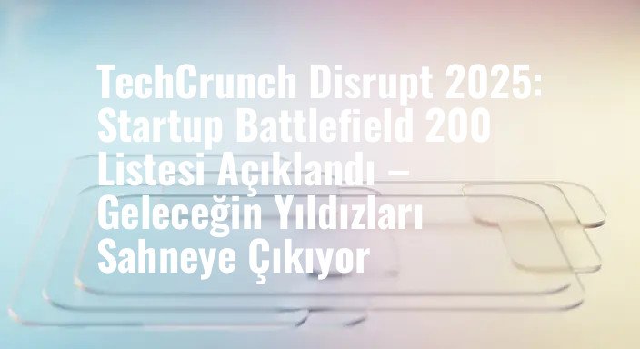 TechCrunch Disrupt 2025: Startup Battlefield 200 Listesi Açıklandı – Geleceğin Yıldızları Sahneye Çıkıyor