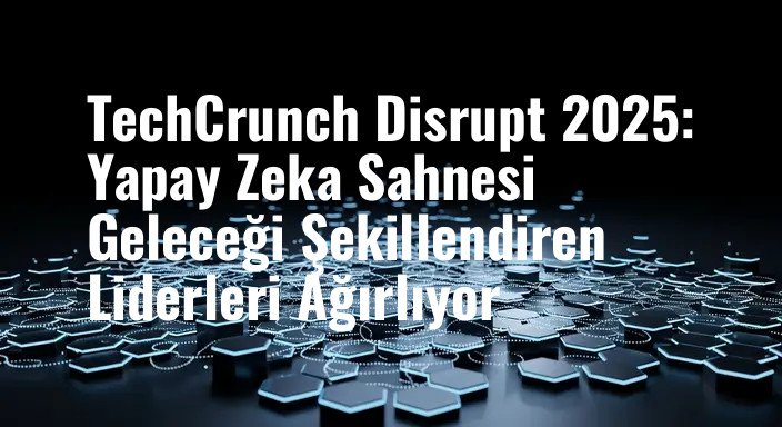 TechCrunch Disrupt 2025: Yapay Zeka Sahnesi Geleceği Şekillendiren Liderleri Ağırlıyor