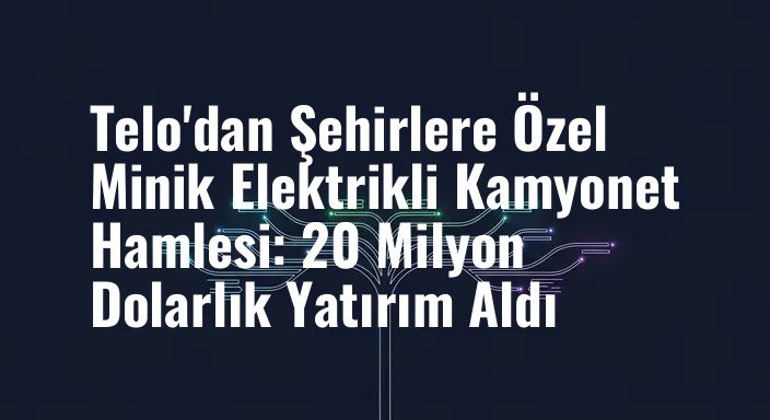 Telo'dan Şehirlere Özel Minik Elektrikli Kamyonet Hamlesi: 20 Milyon Dolarlık Yatırım Aldı