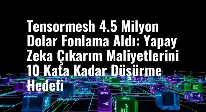 Tensormesh 4.5 Milyon Dolar Fonlama Aldı: Yapay Zeka Çıkarım Maliyetlerini 10 Kata Kadar Düşürme Hedefi