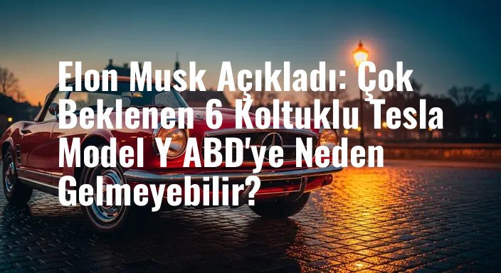 Elon Musk Açıkladı: Çok Beklenen 6 Koltuklu Tesla Model Y ABD'ye Neden Gelmeyebilir?