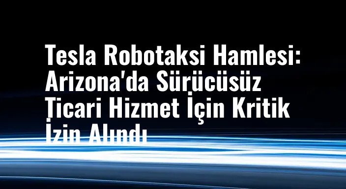 Tesla Robotaksi Hamlesi: Arizona'da Sürücüsüz Ticari Hizmet İçin Kritik İzin Alındı