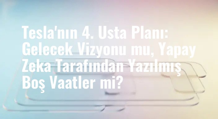 Tesla'nın 4. Usta Planı: Gelecek Vizyonu mu, Yapay Zeka Tarafından Yazılmış Boş Vaatler mi?