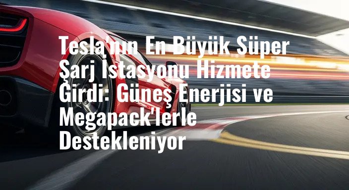 Tesla'nın En Büyük Süper Şarj İstasyonu Hizmete Girdi: Güneş Enerjisi ve Megapack'lerle Destekleniyor