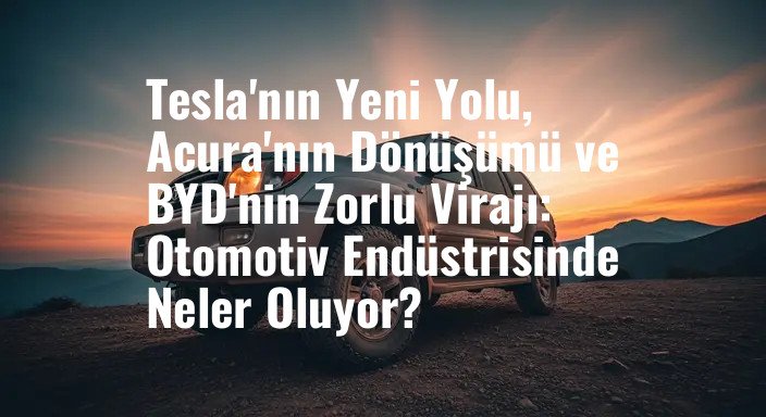 Tesla'nın Yeni Yolu, Acura'nın Dönüşümü ve BYD'nin Zorlu Virajı: Otomotiv Endüstrisinde Neler Oluyor?