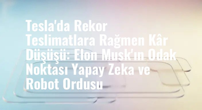 Tesla'da Rekor Teslimatlara Rağmen Kâr Düşüşü: Elon Musk'ın Odak Noktası Yapay Zeka ve Robot Ordusu