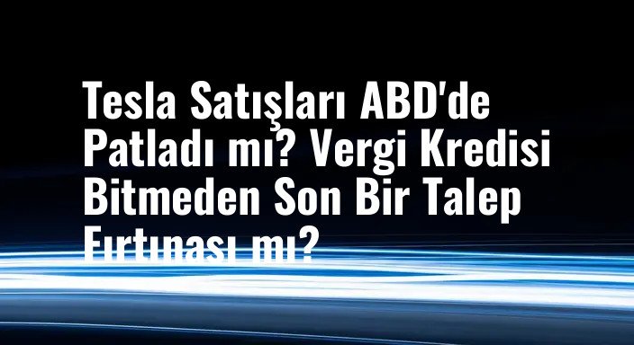 Tesla Satışları ABD'de Patladı mı? Vergi Kredisi Bitmeden Son Bir Talep Fırtınası mı?