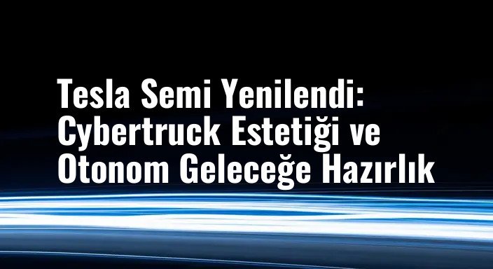 Tesla Semi Yenilendi: Cybertruck Estetiği ve Otonom Geleceğe Hazırlık