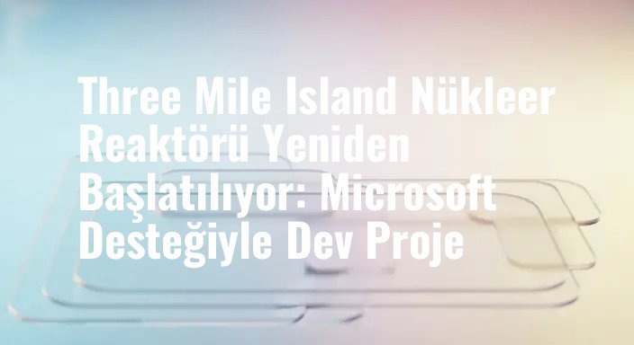 Three Mile Island Nükleer Reaktörü Yeniden Başlatılıyor: Microsoft Desteğiyle Dev Proje