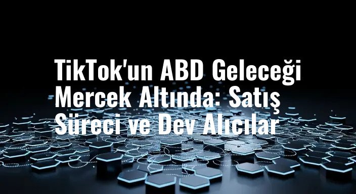 TikTok'un ABD Geleceği Mercek Altında: Satış Süreci ve Dev Alıcılar