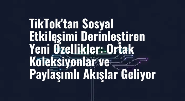 TikTok'tan Sosyal Etkileşimi Derinleştiren Yeni Özellikler: Ortak Koleksiyonlar ve Paylaşımlı Akışlar Geliyor