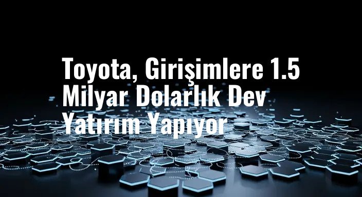 Toyota, Girişimlere 1.5 Milyar Dolarlık Dev Yatırım Yapıyor