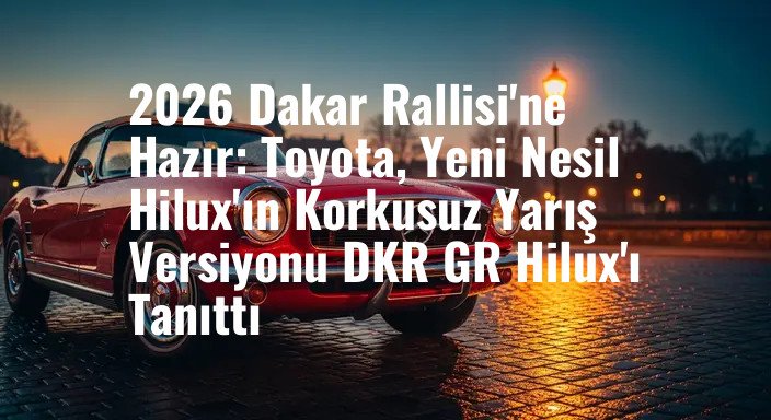 2026 Dakar Rallisi'ne Hazır: Toyota, Yeni Nesil Hilux'ın Korkusuz Yarış Versiyonu DKR GR Hilux'ı Tanıttı