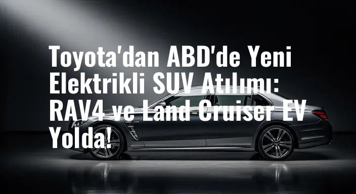 Toyota'dan ABD'de Yeni Elektrikli SUV Atılımı: RAV4 ve Land Cruiser EV Yolda!
