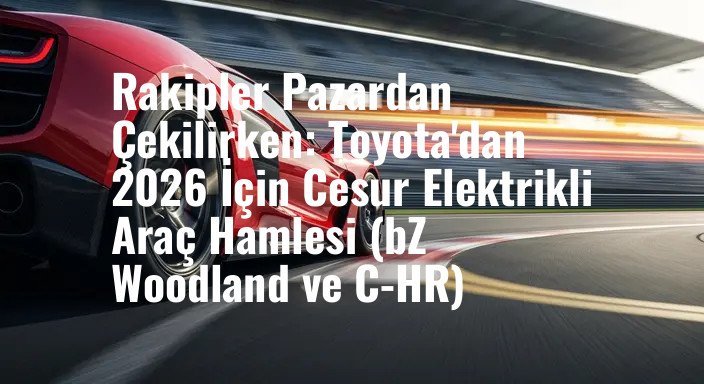 Rakipler Pazardan Çekilirken: Toyota'dan 2026 İçin Cesur Elektrikli Araç Hamlesi (bZ Woodland ve C-HR)