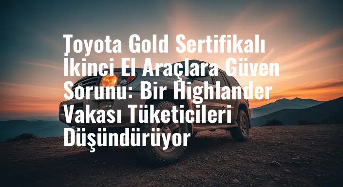 Toyota Gold Sertifikalı İkinci El Araçlara Güven Sorunu: Bir Highlander Vakası Tüketicileri Düşündürüyor
