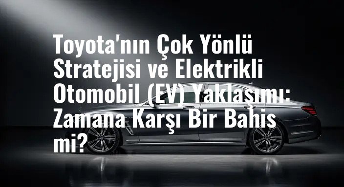 Toyota'nın Çok Yönlü Stratejisi ve Elektrikli Otomobil (EV) Yaklaşımı: Zamana Karşı Bir Bahis mi?