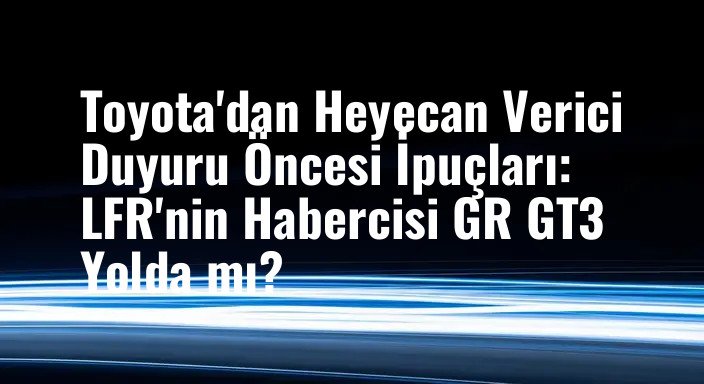 Toyota'dan Heyecan Verici Duyuru Öncesi İpuçları: LFR'nin Habercisi GR GT3 Yolda mı?