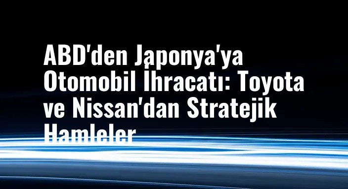 ABD'den Japonya'ya Otomobil İhracatı: Toyota ve Nissan'dan Stratejik Hamleler