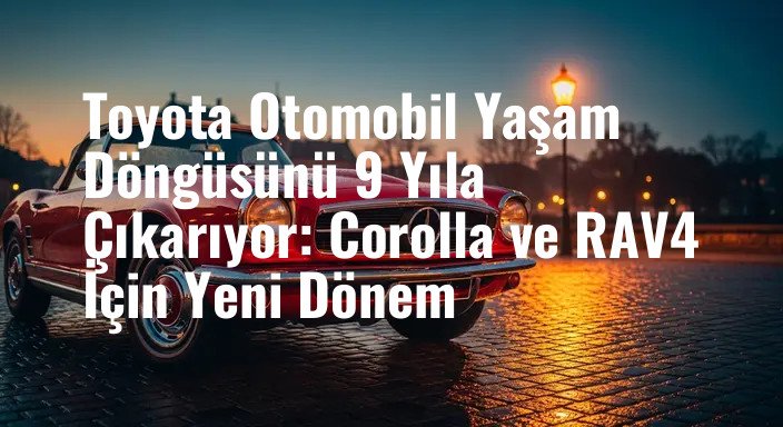 Toyota Otomobil Yaşam Döngüsünü 9 Yıla Çıkarıyor: Corolla ve RAV4 İçin Yeni Dönem