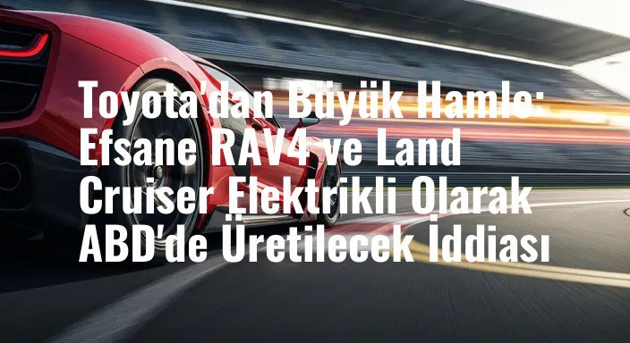 Toyota'dan Büyük Hamle: Efsane RAV4 ve Land Cruiser Elektrikli Olarak ABD'de Üretilecek İddiası