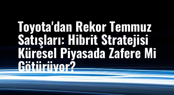 Toyota'dan Rekor Temmuz Satışları: Hibrit Stratejisi Küresel Piyasada Zafere Mi Götürüyor?
