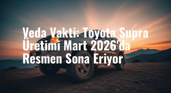 Veda Vakti: Toyota Supra Üretimi Mart 2026'da Resmen Sona Eriyor