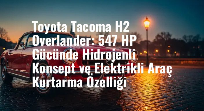 Toyota Tacoma H2 Overlander: 547 HP Gücünde Hidrojenli Konsept ve Elektrikli Araç Kurtarma Özelliği