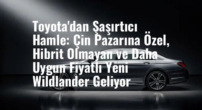Toyota'dan Şaşırtıcı Hamle: Çin Pazarına Özel, Hibrit Olmayan ve Daha Uygun Fiyatlı Yeni Wildlander Geliyor