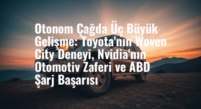 Otonom Çağda Üç Büyük Gelişme: Toyota'nın Woven City Deneyi, Nvidia'nın Otomotiv Zaferi ve ABD Şarj Başarısı