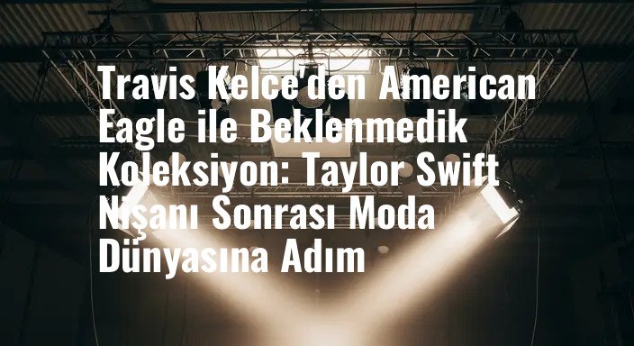 Travis Kelce'den American Eagle ile Beklenmedik Koleksiyon: Taylor Swift Nişanı Sonrası Moda Dünyasına Adım