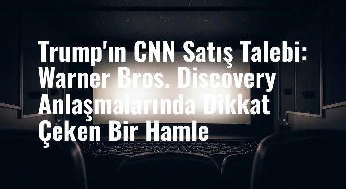 Trump'ın CNN Satış Talebi: Warner Bros. Discovery Anlaşmalarında Dikkat Çeken Bir Hamle
