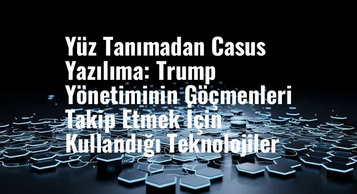 Yüz Tanımadan Casus Yazılıma: Trump Yönetiminin Göçmenleri Takip Etmek İçin Kullandığı Teknolojiler