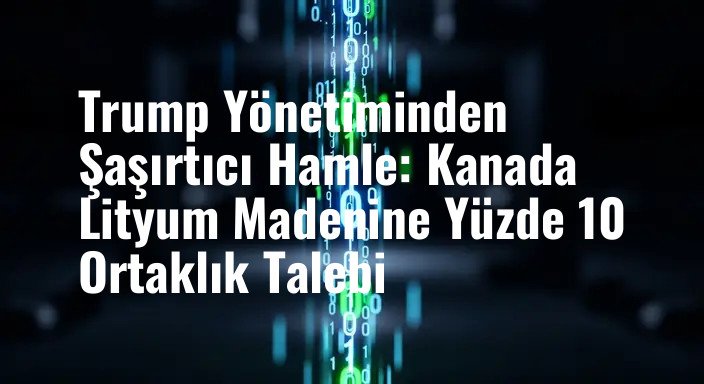 Trump Yönetiminden Şaşırtıcı Hamle: Kanada Lityum Madenine Yüzde 10 Ortaklık Talebi