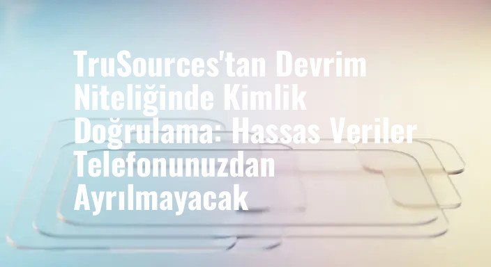 TruSources'tan Devrim Niteliğinde Kimlik Doğrulama: Hassas Veriler Telefonunuzdan Ayrılmayacak