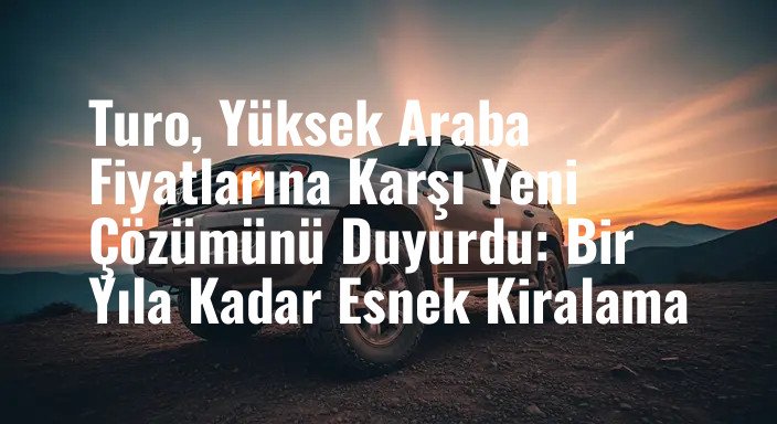 Turo, Yüksek Araba Fiyatlarına Karşı Yeni Çözümünü Duyurdu: Bir Yıla Kadar Esnek Kiralama