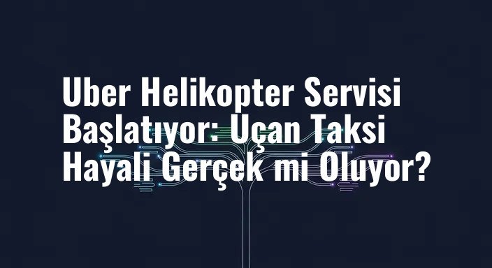 Uber Helikopter Servisi Başlatıyor: Uçan Taksi Hayali Gerçek mi Oluyor?