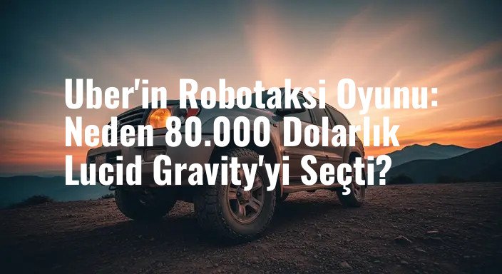 Uber'in Robotaksi Oyunu: Neden 80.000 Dolarlık Lucid Gravity'yi Seçti?
