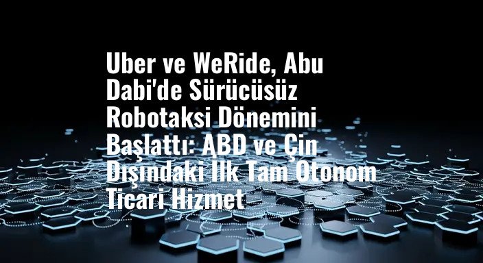 Uber ve WeRide, Abu Dabi'de Sürücüsüz Robotaksi Dönemini Başlattı: ABD ve Çin Dışındaki İlk Tam Otonom Ticari Hizmet
