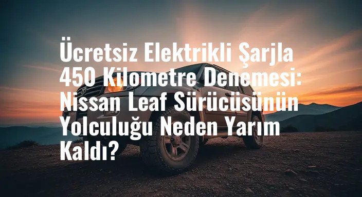 Ücretsiz Elektrikli Şarjla 450 Kilometre Denemesi: Nissan Leaf Sürücüsünün Yolculuğu Neden Yarım Kaldı?