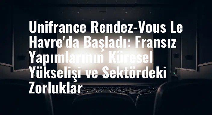 Unifrance Rendez-Vous Le Havre'da Başladı: Fransız Yapımlarının Küresel Yükselişi ve Sektördeki Zorluklar