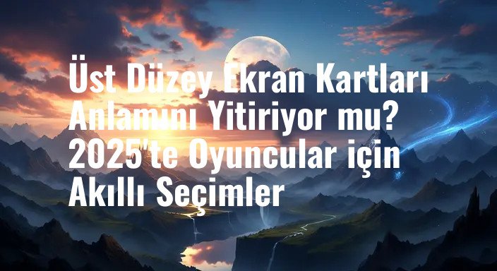 Üst Düzey Ekran Kartları Anlamını Yitiriyor mu? 2025'te Oyuncular için Akıllı Seçimler