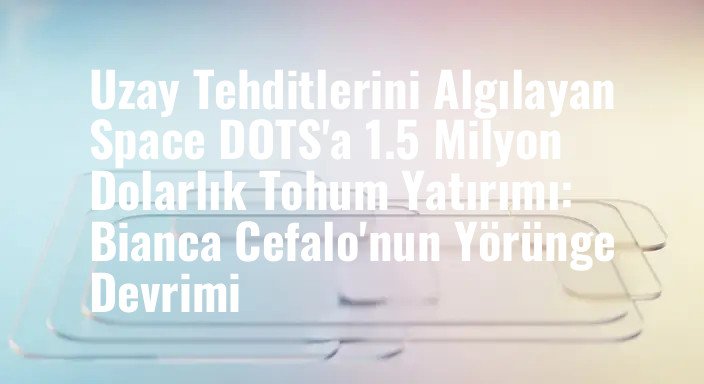 Uzay Tehditlerini Algılayan Space DOTS'a 1.5 Milyon Dolarlık Tohum Yatırımı: Bianca Cefalo'nun Yörünge Devrimi