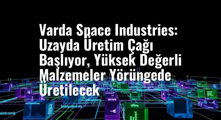 Varda Space Industries: Uzayda Üretim Çağı Başlıyor, Yüksek Değerli Malzemeler Yörüngede Üretilecek