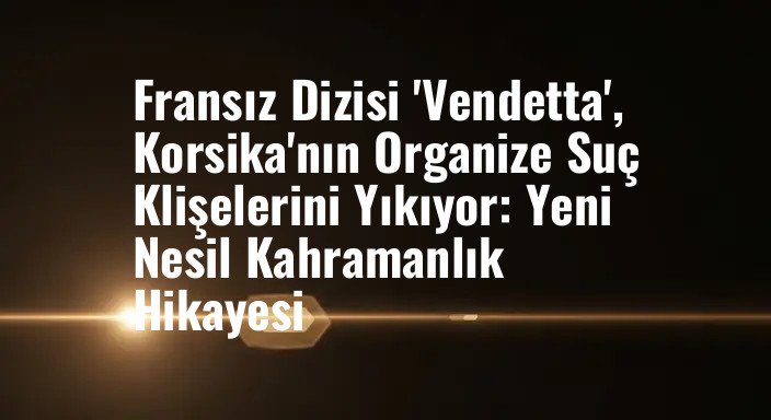 Fransız Dizisi 'Vendetta', Korsika'nın Organize Suç Klişelerini Yıkıyor: Yeni Nesil Kahramanlık Hikayesi