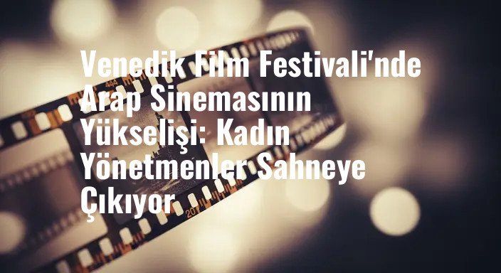 Venedik Film Festivali'nde Arap Sinemasının Yükselişi: Kadın Yönetmenler Sahneye Çıkıyor