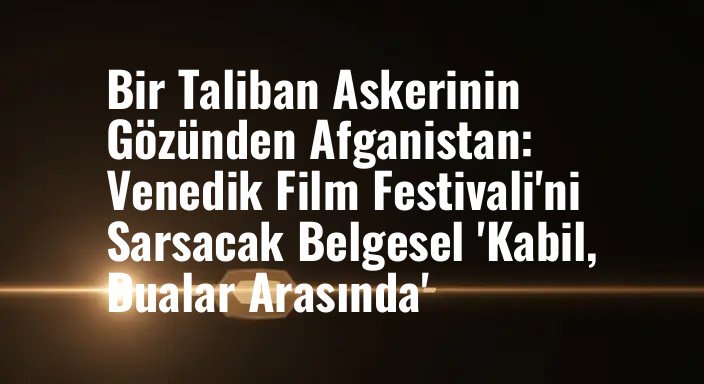 Bir Taliban Askerinin Gözünden Afganistan: Venedik Film Festivali'ni Sarsacak Belgesel 'Kabil, Dualar Arasında'