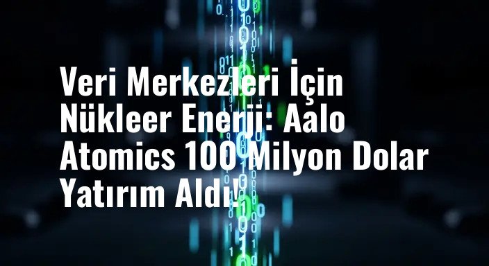 Veri Merkezleri İçin Nükleer Enerji: Aalo Atomics 100 Milyon Dolar Yatırım Aldı!
