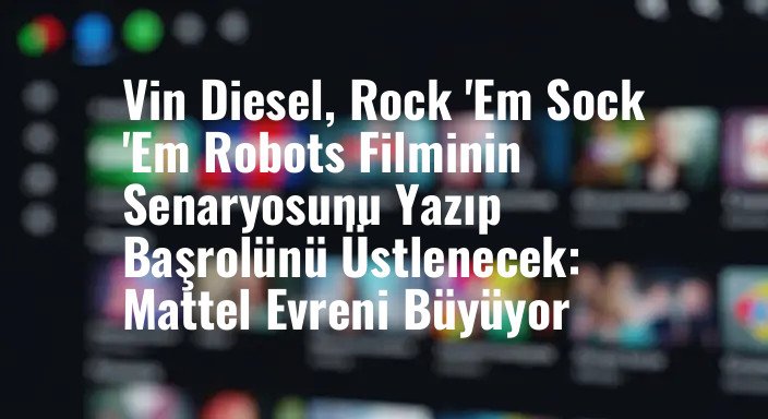 Vin Diesel, Rock 'Em Sock 'Em Robots Filminin Senaryosunu Yazıp Başrolünü Üstlenecek: Mattel Evreni Büyüyor