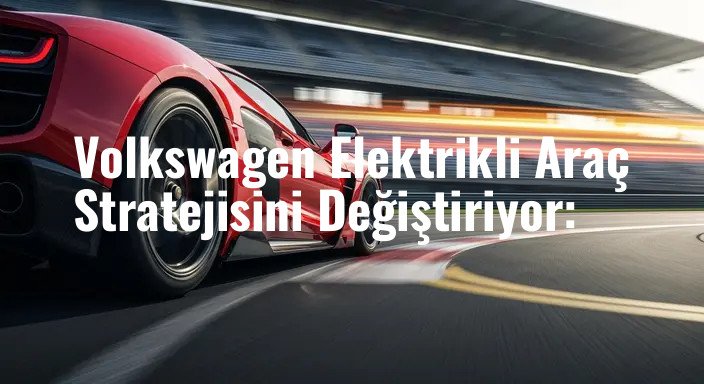 Volkswagen Elektrikli Araç Stratejisini Değiştiriyor: 